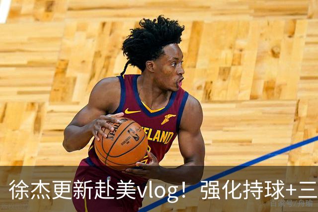 徐杰更新赴美vlog！强化持球+三分+中投，期待下赛季杜锋多给球权